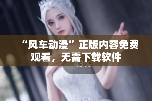 “风车动漫”正版内容免费观看，无需下载软件