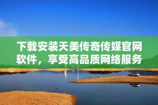 下载安装天美传奇传媒官网软件，享受高品质网络服务