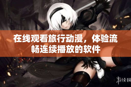 在线观看旅行动漫，体验流畅连续播放的软件