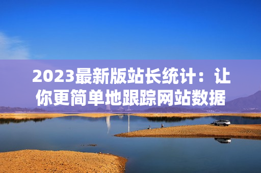 2023最新版站长统计：让你更简单地跟踪网站数据