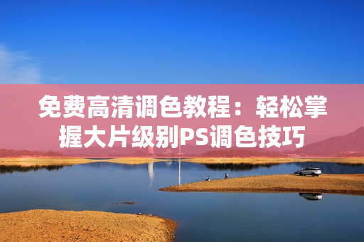 免费高清调色教程：轻松掌握大片级别PS调色技巧