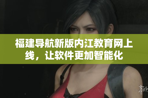 福建导航新版内江教育网上线，让软件更加智能化