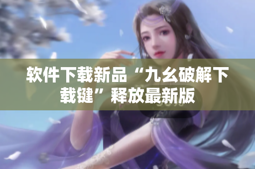 软件下载新品“九幺破解下载键”释放最新版