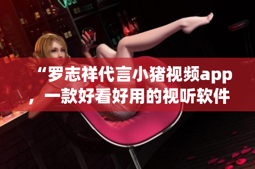 “罗志祥代言小猪视频app，一款好看好用的视听软件”