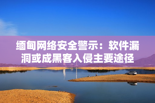 缅甸网络安全警示：软件漏洞或成黑客入侵主要途径