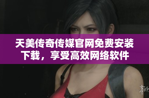 天美传奇传媒官网免费安装下载，享受高效网络软件