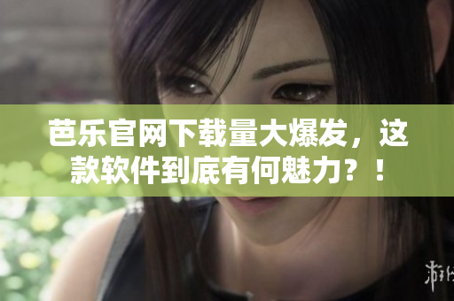 芭乐官网下载量大爆发，这款软件到底有何魅力？！