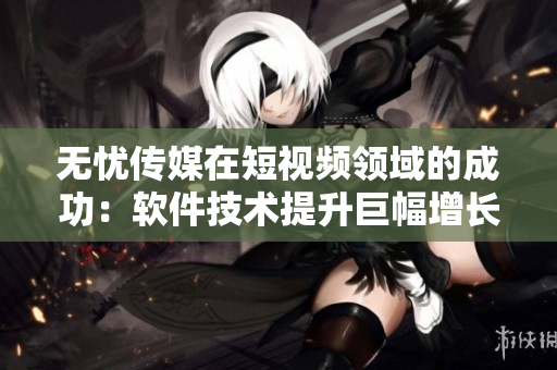 无忧传媒在短视频领域的成功：软件技术提升巨幅增长