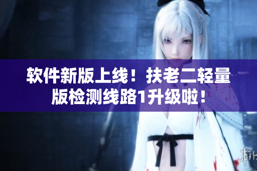软件新版上线！扶老二轻量版检测线路1升级啦！
