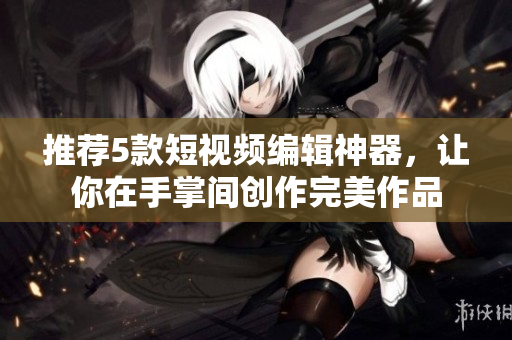 推荐5款短视频编辑神器，让你在手掌间创作完美作品