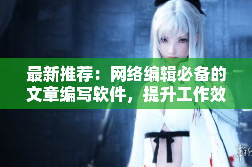 最新推荐：网络编辑必备的文章编写软件，提升工作效率！