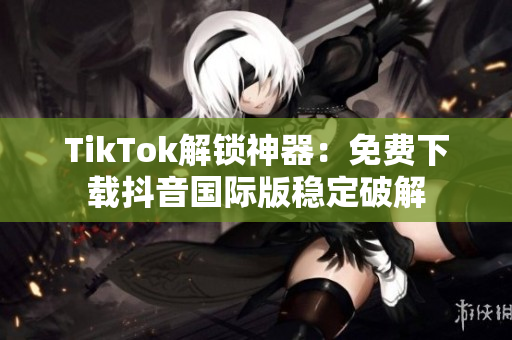TikTok解锁神器：免费下载抖音国际版稳定破解
