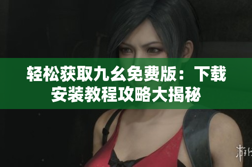 轻松获取九幺免费版：下载安装教程攻略大揭秘
