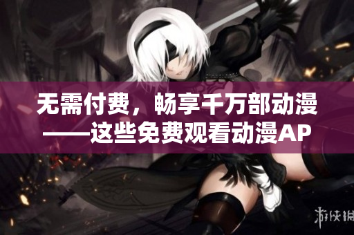 无需付费，畅享千万部动漫——这些免费观看动漫APP必须要知道！