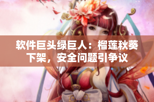 软件巨头绿巨人：榴莲秋葵下架，安全问题引争议