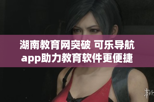 湖南教育网突破 可乐导航app助力教育软件更便捷