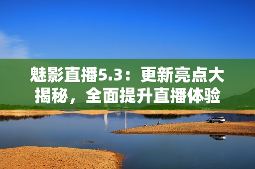 魅影直播5.3：更新亮点大揭秘，全面提升直播体验