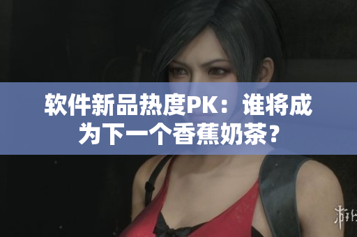 软件新品热度PK：谁将成为下一个香蕉奶茶？