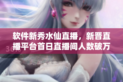 软件新秀水仙直播，新晋直播平台首日直播间人数破万
