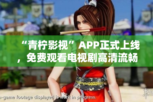 “青柠影视”APP正式上线，免费观看电视剧高清流畅体验！