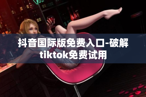 抖音国际版免费入口-破解tiktok免费试用
