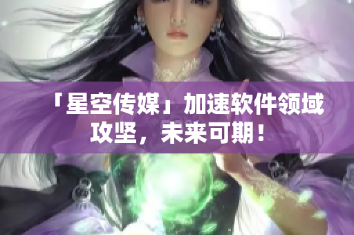 「星空传媒」加速软件领域攻坚，未来可期！