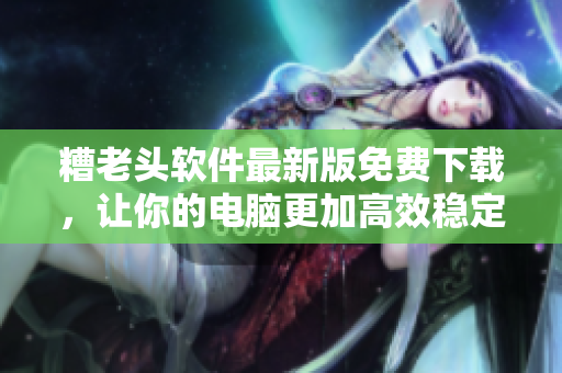 糟老头软件最新版免费下载，让你的电脑更加高效稳定！