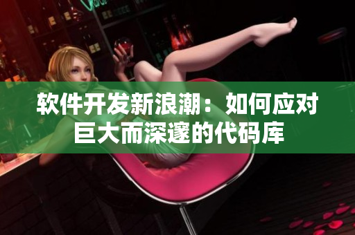 软件开发新浪潮：如何应对巨大而深邃的代码库