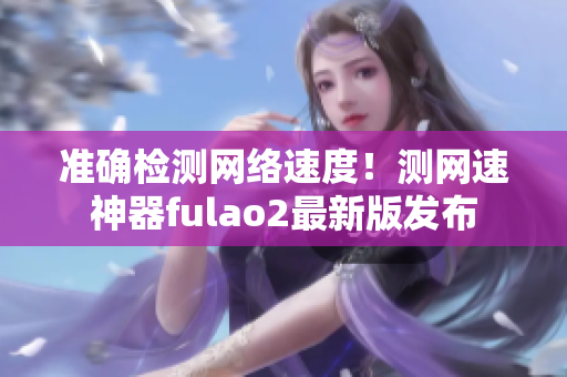 准确检测网络速度！测网速神器fulao2最新版发布