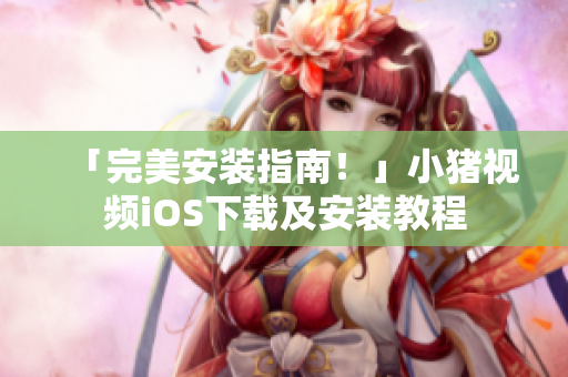 「完美安装指南！」小猪视频iOS下载及安装教程