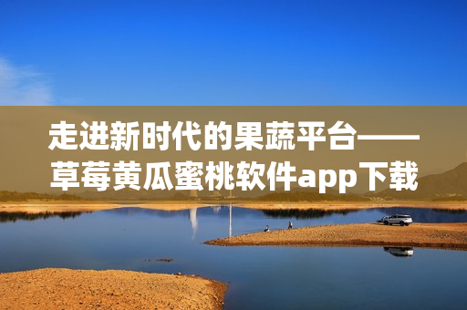 走进新时代的果蔬平台——草莓黄瓜蜜桃软件app下载