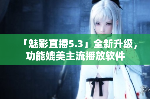 「魅影直播5.3」全新升级，功能媲美主流播放软件