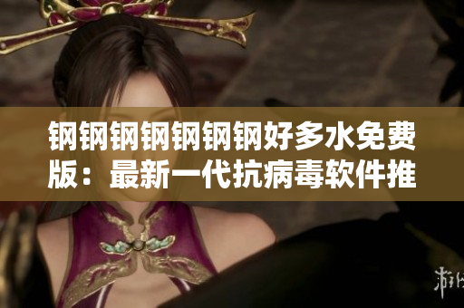 钢钢钢钢钢钢钢好多水免费版：最新一代抗病毒软件推荐