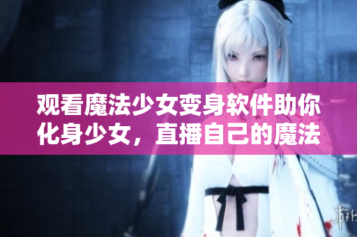 观看魔法少女变身软件助你化身少女，直播自己的魔法人生