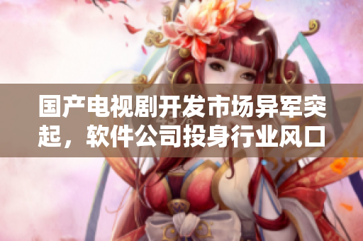 国产电视剧开发市场异军突起，软件公司投身行业风口
