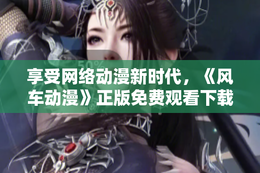 享受网络动漫新时代，《风车动漫》正版免费观看下载软件上线！