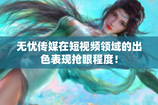 无忧传媒在短视频领域的出色表现抢眼程度！