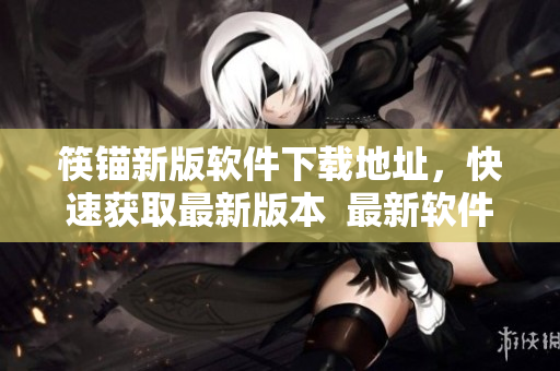 筷锚新版软件下载地址，快速获取最新版本  最新软件下载地址