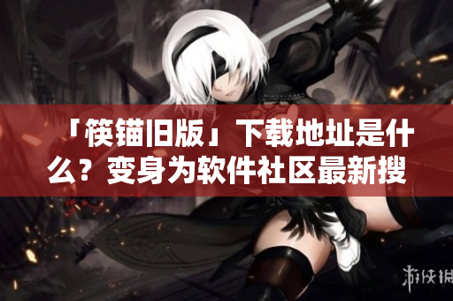 「筷锚旧版」下载地址是什么？变身为软件社区最新搜寻热点。
