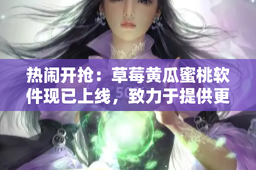 热闹开抢：草莓黄瓜蜜桃软件现已上线，致力于提供更优质的视频服务