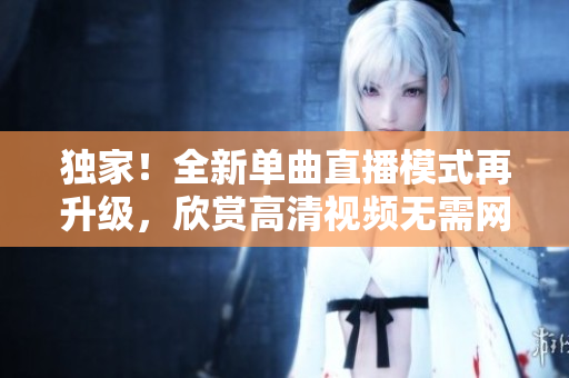 独家！全新单曲直播模式再升级，欣赏高清视频无需网友在线！