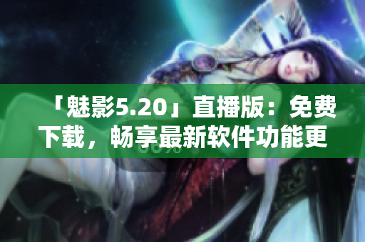 「魅影5.20」直播版：免费下载，畅享最新软件功能更新