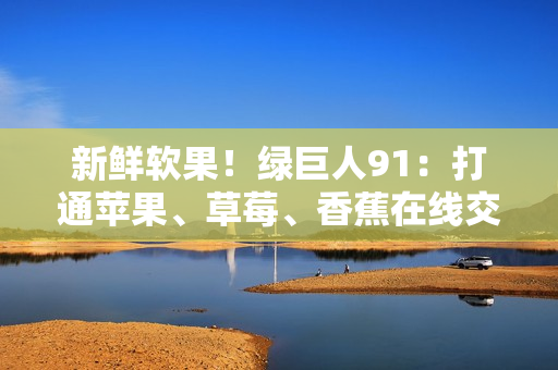 新鲜软果！绿巨人91：打通苹果、草莓、香蕉在线交互新通路