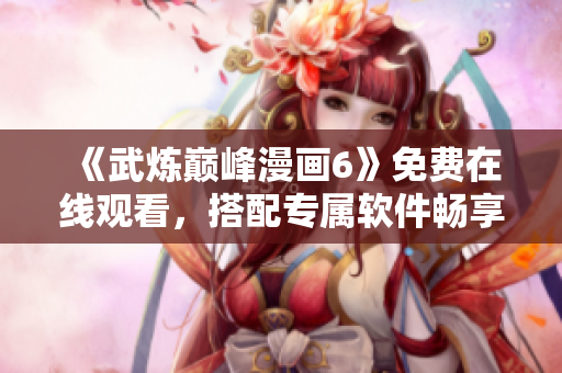 《武炼巅峰漫画6》免费在线观看，搭配专属软件畅享无广告阅读体验