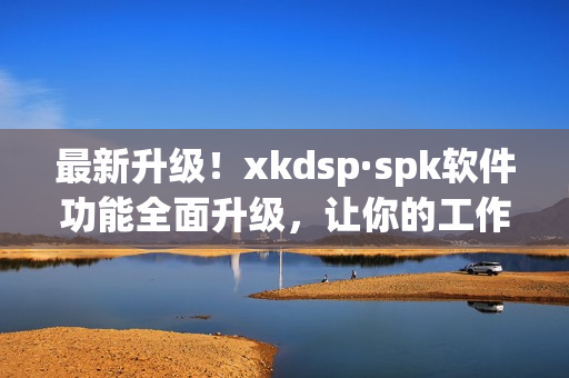 最新升级！xkdsp·spk软件功能全面升级，让你的工作更高效！(1)