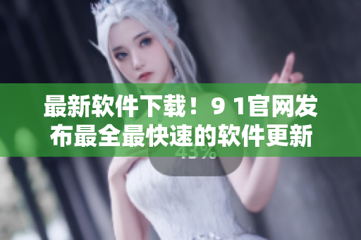 最新软件下载！9 1官网发布最全最快速的软件更新