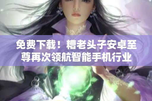 免费下载！糟老头子安卓至尊再次领航智能手机行业