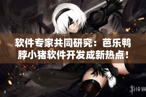 软件专家共同研究：芭乐鸭脖小猪软件开发成新热点！