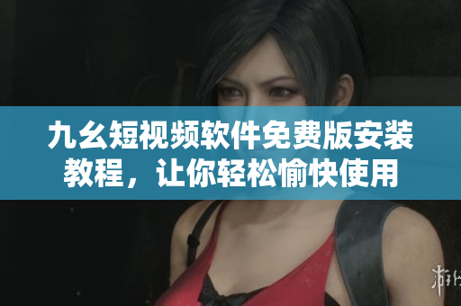 九幺短视频软件免费版安装教程，让你轻松愉快使用