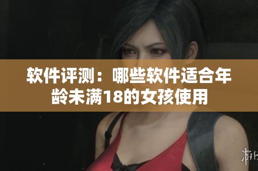 软件评测：哪些软件适合年龄未满18的女孩使用